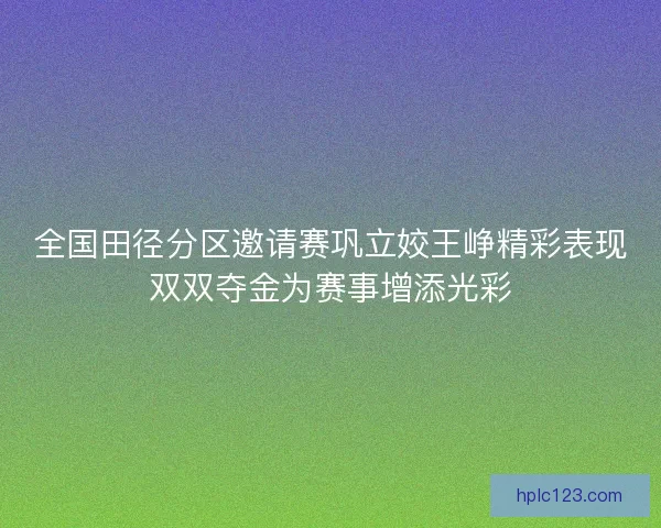 全国田径分区邀请赛巩立姣王峥精彩表现双双夺金为赛事增添光彩