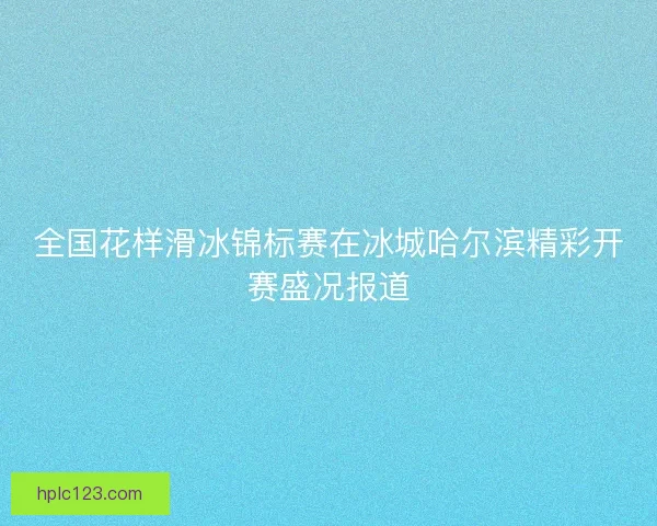 全国花样滑冰锦标赛在冰城哈尔滨精彩开赛盛况报道